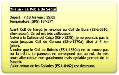 Oliana - La Pobla de Segur  Départ : 7:10 Arrivée : 15:05 Température (GPS) 16°-37°  Avant Coll de Nargó je renonce au Coll de Bura (ES-L-0610, aller-retour). Ce col est très caillouteux. Arrivé à la Collada del Calço (ES-L-1275), je ne poursuis pas la route jusqu’au Coll de Conseu (ES-L-1270a) situé à 4 km (aller). À noter que le Coll de Bóixols (ES-L-1330b) ne se trouve pas sur la L-511. Le panneau ne correspond pas au col. Un très court aller-retour non goudronné mais cyclable permet de le franchir.  L’aller-retour de les Collades (ES-L-0462) est décevant.