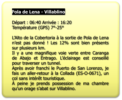 Pola de Lena - Villablino   Départ : 06:40 Arrivée : 16:20 Température (GPS) 7°-25°  L’Alto de la Cobertoria à la sortie de Pola de Lena n’est pas donné ! Les 12% sont bien présents sur plusieurs km. Il y a une magnifique voie verte entre Caranga de Abajo et Entrago. L’éclairage est conseillé pour traverser un tunnel. Après avoir franchi le Puerto de San Lorenzo, je fais un aller-retour à la Collada (ES-O-0671), un col sans intérêt touristique. À peine je prends possession de ma chambre qu’un orage s’abat sur Villablino.