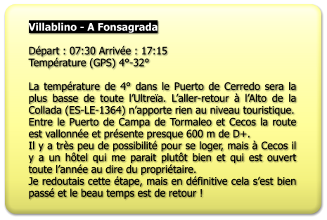 Villablino - A Fonsagrada   Départ : 07:30 Arrivée : 17:15 Température (GPS) 4°-32°  La température de 4° dans le Puerto de Cerredo sera la plus basse de toute l’Ultreïa. L’aller-retour à l’Alto de la Collada (ES-LE-1364) n’apporte rien au niveau touristique. Entre le Puerto de Campa de Tormaleo et Cecos la route est vallonnée et présente presque 600 m de D+. Il y a très peu de possibilité pour se loger, mais à Cecos il y a un hôtel qui me parait plutôt bien et qui est ouvert toute l’année au dire du propriétaire. Je redoutais cette étape, mais en définitive cela s’est bien passé et le beau temps est de retour !