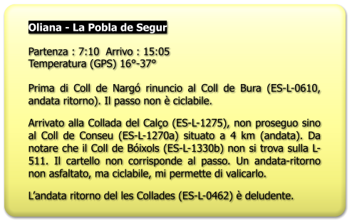 Oliana - La Pobla de Segur  Partenza : 7:10  Arrivo : 15:05 Temperatura (GPS) 16°-37°  Prima di Coll de Nargó rinuncio al Coll de Bura (ES-L-0610, andata ritorno). Il passo non è ciclabile. Arrivato alla Collada del Calço (ES-L-1275), non proseguo sino al Coll de Conseu (ES-L-1270a) situato a 4 km (andata). Da notare che il Coll de Bóixols (ES-L-1330b) non si trova sulla L-511. Il cartello non corrisponde al passo. Un andata-ritorno non asfaltato, ma ciclabile, mi permette di valicarlo. L’andata ritorno del les Collades (ES-L-0462) è deludente.