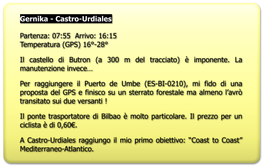 Gernika - Castro-Urdiales  Partenza: 07:55  Arrivo: 16:15Temperatura (GPS) 16°-28° Il castello di Butron (a 300 m del tracciato) è imponente. La manutenzione invece… Per raggiungere il Puerto de Umbe (ES-BI-0210), mi fido di una proposta del GPS e finisco su un sterrato forestale ma almeno l’avrò transitato sui due versanti ! Il ponte trasportatore di Bilbao è molto particolare. Il prezzo per un ciclista è di 0,60€. A Castro-Urdiales raggiungo il mio primo obiettivo: “Coast to Coast” Mediterraneo-Atlantico.